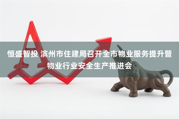 恒盛智投 滨州市住建局召开全市物业服务提升暨物业行业安全生产推进会