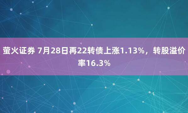 萤火证券 7月28日再22转债上涨1.13%，转股溢价率16.3%