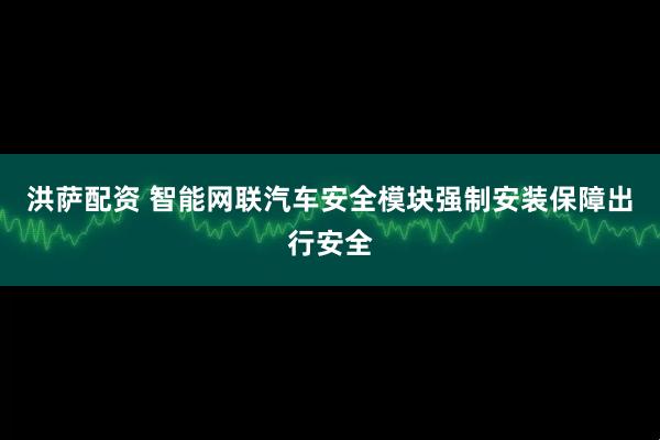洪萨配资 智能网联汽车安全模块强制安装保障出行安全