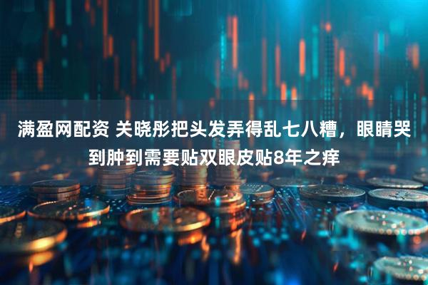 满盈网配资 关晓彤把头发弄得乱七八糟，眼睛哭到肿到需要贴双眼皮贴8年之痒