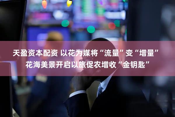 天盈资本配资 以花为媒将“流量”变“增量” 花海美景开启以旅促农增收“金钥匙”