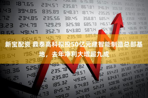 新宝配资 鼎泰高科拟投50亿元建智能制造总部基地，去年净利大增超九成